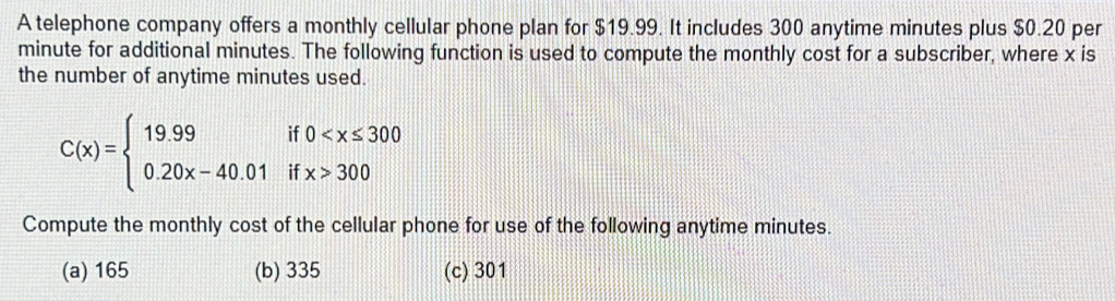 A telephone company offers a monthly cellular phone plan for $19.99. It includes 300 anytime minutes plus $0.20 per
minute for additional minutes. The following function is used to compute the monthly cost for a subscriber, where x is
the number of anytime minutes used.
C(x)=beginarrayl 19.99if0 300endarray.
Compute the monthly cost of the cellular phone for use of the following anytime minutes.
(a) 165 (b) 335 (c) 301