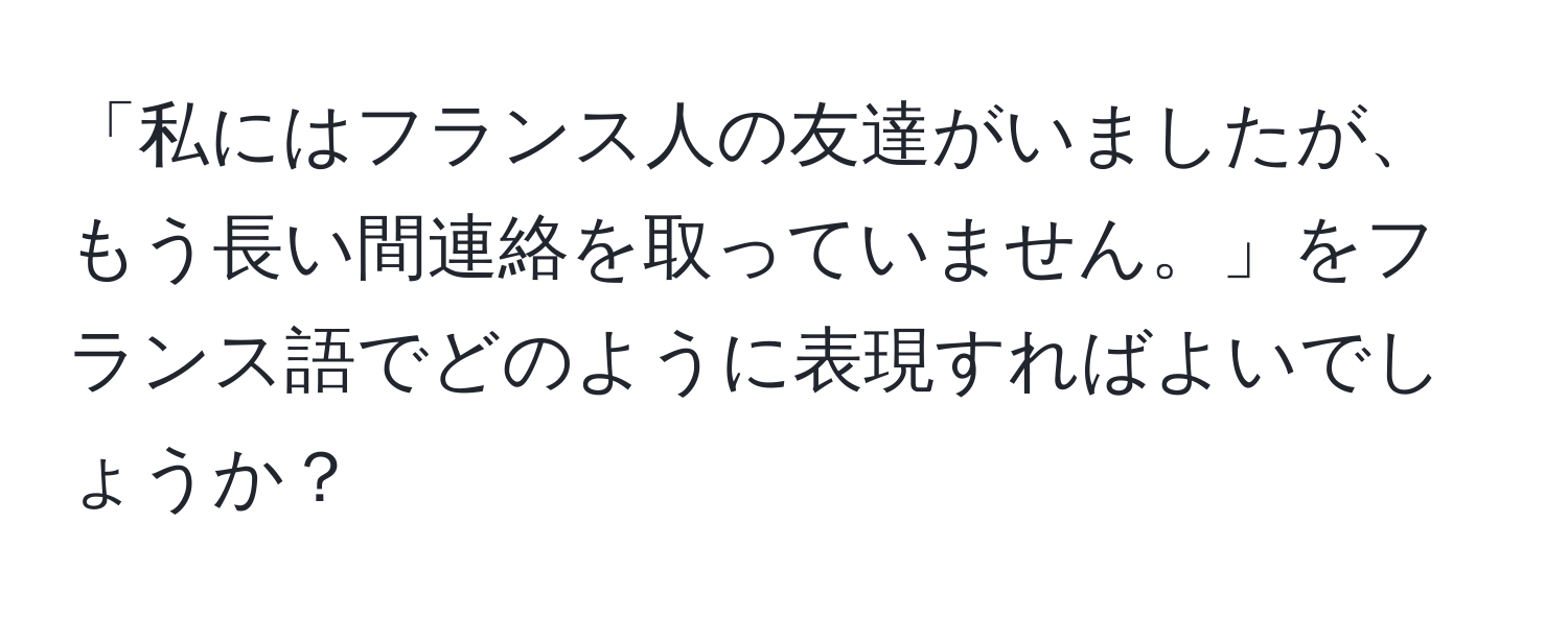 「私にはフランス人の友達がいましたが、もう長い間連絡を取っていません。」をフランス語でどのように表現すればよいでしょうか？