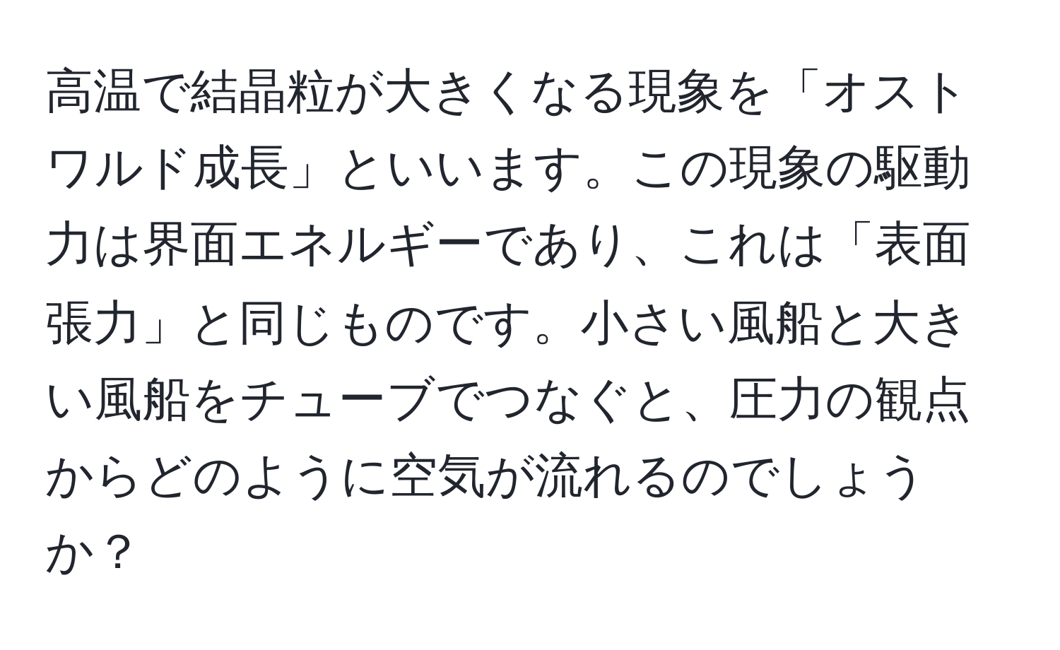 高温で結晶粒が大きくなる現象を「オストワルド成長」といいます。この現象の駆動力は界面エネルギーであり、これは「表面張力」と同じものです。小さい風船と大きい風船をチューブでつなぐと、圧力の観点からどのように空気が流れるのでしょうか？