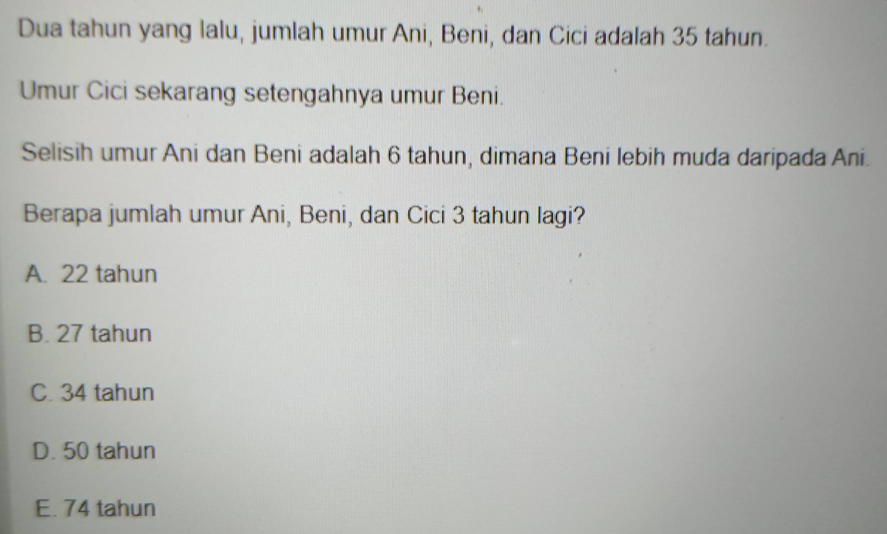 Dua tahun yang lalu, jumlah umur Ani, Beni, dan Cici adalah 35 tahun.
Umur Cici sekarang setengahnya umur Beni.
Selisih umur Ani dan Beni adalah 6 tahun, dimana Beni lebih muda daripada Ani.
Berapa jumlah umur Ani, Beni, dan Cici 3 tahun lagi?
A. 22 tahun
B. 27 tahun
C. 34 tahun
D. 50 tahun
E. 74 tahun