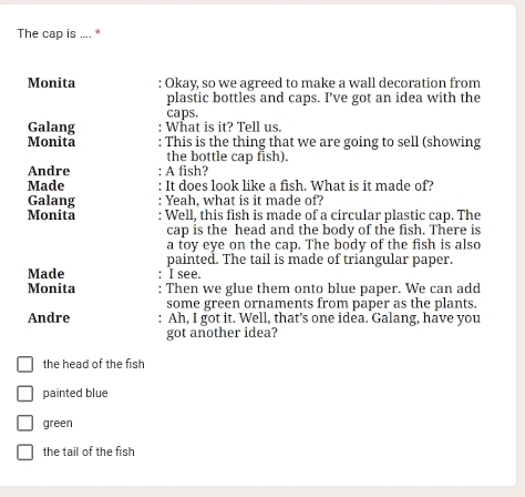 The cap is .... *
Monita : Okay, so we agreed to make a wall decoration from
plastic bottles and caps. I’ve got an idea with the
caps.
Galang What is it? Tell us.
Monita : This is the thing that we are going to sell (showing
the bottle cap fish).
Andre A fish?
Made It does look like a fish. What is it made of?
Galang Yeah, what is it made of?
Monita : Well, this fish is made of a circular plastic cap. The
cap is the head and the body of the fish. There is
a toy eye on the cap. The body of the fish is also
painted. The tail is made of triangular paper.
Made I see.
Monita Then we glue them onto blue paper. We can add
some green ornaments from paper as the plants.
Andre : Ah, I got it. Well, that’s one idea. Galang, have you
got another idea?
the head of the fish
painted blue
green
the tail of the fish