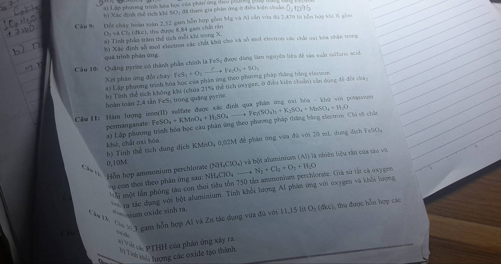 Lập phương trình hóa học của phản ứng theo phương pháp tháng bảng electro
b) Xác định thể tích khí SO₂ đã tham gia phản ứng ở điều kiện chuẩn.(), 1295
Câu 9: Đốt cháy hoàn toàn 2,52 gam hỗn hợp gồm Mg và Al cần vừa đủ 2,479 lit hỗn hợp khí X gồm
O_2 và Cl_2(dkc) ), thu được 8,84 gam chất rắn.
a) Tính phần trăm thể tích mỗi khí trong X.
b) Xác định số mol electron các chất khử cho và số mol electron các chất oxi hóa nhận trong
quá trình phản ứng.
Câu 10: Quặng pyrite có thành phần chính là F eS_2 được dùng làm nguyên liệu đề sản xuất sulfuric acid.
Xét phản ứng đốt cháy: FeS_2+O_2xrightarrow I°Fe_2O_3+SO_2
a) Lập phương trình hóa học của phản ứng theo phương pháp thăng bằng electron.
b) Tính thể tích không khí (chứa 21% thể tích oxygen, ở điều kiện chuẩn) cần dùng đề đốt cháy
hoàn toàn 2,4 tấn FeS_2 trong quặng pyrite.
Câu 11: Hàm lượng iron(II) sulfate được xác định qua phản ứng oxi hóa - khử với potassium
permanganate: FeSO_4+KMnO_4+H_2SO_4to Fe_2(SO_4)_3+K_2SO_4+MnSO_4+H_2O
a) Lập phương trình hóa học cảu phản ứng theo phương pháp thăng bằng electron. Chi rõ chất
b) Tính thể tích dung dịch KMnO₄ 0,02M đề phản ứng vừa đủ với 20 mL dung dịch FeSO₄
khử, chất oxi hóa.
Câu 12: Hỗn hợp ammonium perchlorate (NH_4ClO_4) và bột aluminium (Al) là nhiên liệu rắn của tàu vũ
0,10M.
rụ con thoi theo phản ứng sau: NH_4CIO_4to N_2+Cl_2+O_2+H_2O
C
Mỗi một lần phóng tàu con thoi tiêu tốn 750 tấn ammonium perchlorate. Già sử tất cả oxygen
sinh ra tác dụng với bột aluminium. Tính khối lượng Al phản ứng với oxygen và khối lượng
Câu 13: Cho 30,3 gam hỗn hợp Al và Zn tác dụng vừa đù với 11,15 lít O_2(dkc) ), thu được hỗn hợp các
aluminium oxide sinh ra.
Câu oxide
a) Viết các PTHH của phản ứng xảy ra.
b) Tính khối lượng các oxide tạo thành.