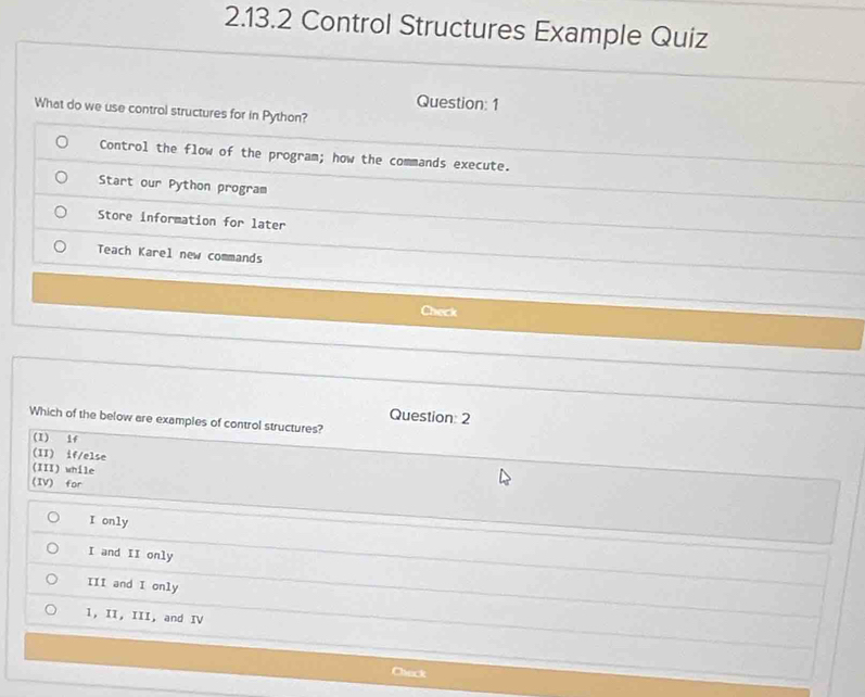 Control Structures Example Quiz
Question: 1
What do we use control structures for in Python?
Control the flow of the program; how the commands execute.
Start our Python program
Store information for later
Teach Karel new commands
Check
Question 2
Which of the below are examples of control structures?
(I) if
(II) if/else
(III) while
(IV) for
I only
I and II only
III and I only
1, II, III, and IV
Check