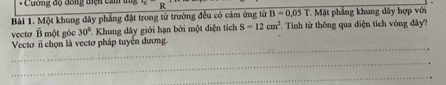 Cường độ đồng điện cảm tn°C R 
Bài 1. Một khung dây phẳng đặt trong từ trường đều có cảm ứng từ B=0.05T Mặt phẳng khung dây hợp với 
vecto vector B một góc 30° * Khung dây giới hạn bởi một diện tích S=12cm^2. Tính từ thông qua diện tích vòng dây? 
_ 
Vectơ n chọn là vectơ pháp tuyển dương. 
_ 
_