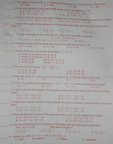 The center of a circle is at A. 5 units (-4,1) B. 4 units and passes through point C. 2 units (0,-2) , the radius of the circle is ...
_2. What is the equaltion of the parabola with vertex at (y-4)^2=-32(x-5) (5,4) and focus at (-3,4) 7 D. 1 unit
C
_
(y-4)^2=32(x-5) D (y-4)^2=8(x-5) (y+4)^2=-32(x-5)
3. Given a circle with center at the origin and radius of 5, what is the standard equation of the circle?
A. x^2+y^2=5 B. x^2-y^2=25 C x^2+y^2=25D.x^2-y^2=10
_4. What is the equation of the ellipse that has its center at the origin with focus at (0,4)
at(0,7) ? and vertex
_
A.  x^2/49 + y^2/29 =1 B.  x^2/13 + y^2/49 =-1 C.  x^2/49 - y^2/21 =1 D.  x^2/23 + y^2/49 =1
5. Give the coordinates of the center and the radius of the circle with the equation (x-2)^2+(y+9)^2=1
_
A. (-2,9),r=18.(9,-2),r=1C (2,-9),r=1 D. (2,9),r=1
6. Find the equation of the parabola with vertex at the origin and facus at (0,5)
_
A x^3=-20y B. x^2=20y C. y^2=20x D. y^2=-20x
7. Find the center and and vertices of the ellipse  x^2/49 + y^2/4 =1
vertices. (0,-2),(0,2)
B. center A. center (7,0) vertices: (-2,0),(2,0)
(0,0)
verlices (0,-7),(0,7)
D. center C. center (0,0) vertices (-7,0),(7,0)
(0,0)
_8. Find the faci of the ellipse frac (x+1)^324+frac (y-5)^249=1
A. (-3,0),(-3,-10)
B. (-3,0),(-3,10)
(0,-3),(10,-3)
(0,-3),(10,-3)
_9. Given the center A. 10 (3,1) and a point on the circle B. 5 P(-2,1) Find the radius of the circle. D. 4
_10. Given the equation of the parabela: (y-k)^3=-4c(x-h) C.1  What is the axis of symmetry?
A y=k B. x=0 C y=0 D. x=h
_11. What is the standard equation of the parabola that opens to the left and the vertex is not at the
origin?
A. (x-h)^2=4c(y-k) C. (x-h)^2=-4c(y-k)
B. (y-k)^2=4c(x-h) D (y-k)^2=-4c(x-h)
_12. What is the standard equation of the parabola that opens downward, and the vertex is not at the
arigin?
A. (x-h)^2=4c(y-k) C. (x-h)^2=-4c(y-k)
B. (y-k)^2=4c(x-h) D. (y-k)^2=-4c(x-h)
_13. Write the standard equation of the circle with center at (5,-6) and tangent to the x-axis?
A. (x-5)^2+(y+6)^2=36 C. (x-5)^2+(y-6)^2=6
B. (x+5)^2+(y+6)=36 D. (x+5)^2+(y+6)=6
_
14. Find the standard form of the equation of the ellipse with the following characteristics
Foc (-4,0),(4,0) major axis of length:12
A  x^2/16 + y^2/20 =1 B.  x^2/36 + y^2/16 =1 C.  x^2/16 + y^2/36 =1 D.  x^2/144 + y^2/16 =1
_15. Identify the canic. A. circle 4x^2+4y^2+40x+16y+40=0 B. parabola C. ellipse D. hyperbola