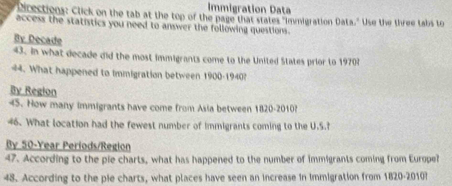 Immigration Data 
Directions: Click on the tab at the top of the page that states "Immigration Data." Use the three tabs to 
access the statistics you need to answer the following questions. 
By Decade
43. In what decade did the most immigrants come to the United States prior to 1970? 
44. What happened to immigration between 1900-1940? 
By Region 
45. How many immigrants have come from Asia between 1820-2010? 
46. What location had the fewest number of immigrants coming to the U.S.? 
By 50-Year Periods/Region 
47. According to the pie charts, what has happened to the number of immigrants coming from Europe? 
48. According to the pie charts, what places have seen an increase in immigration from 1820-2010?