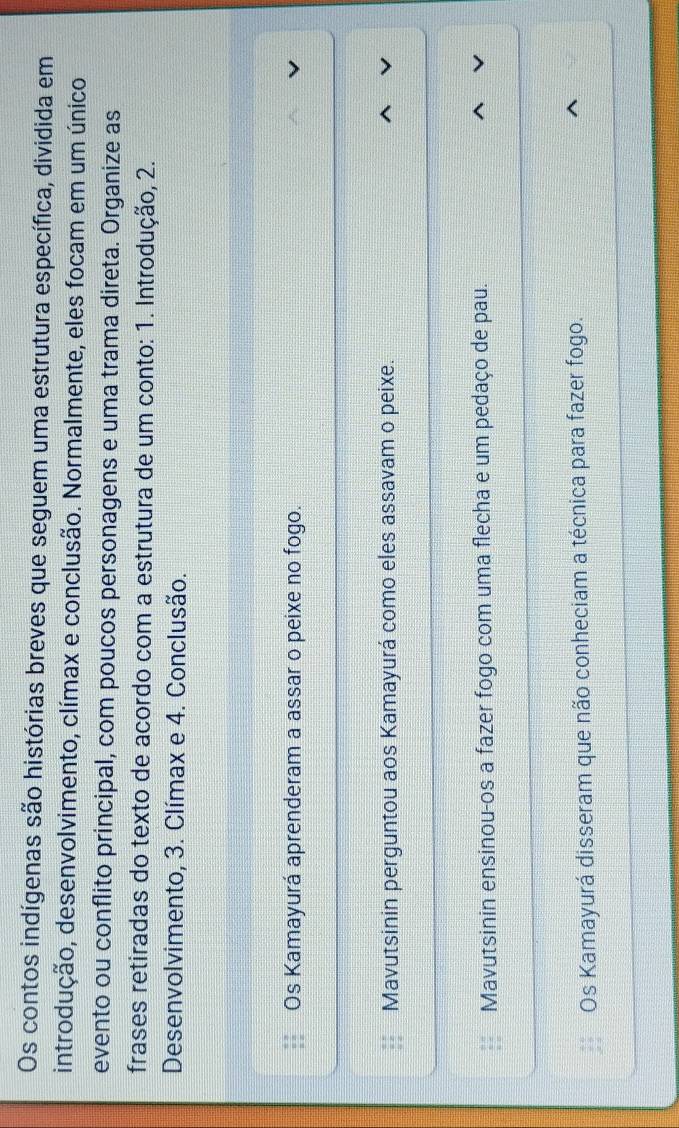 Os contos indígenas são histórias breves que seguem uma estrutura específica, dividida em
introdução, desenvolvimento, clímax e conclusão. Normalmente, eles focam em um único
evento ou conflito principal, com poucos personagens e uma trama direta. Organize as
frases retiradas do texto de acordo com a estrutura de um conto: 1. Introdução, 2.
Desenvolvimento, 3. Clímax e 4. Conclusão.
Os Kamayurá aprenderam a assar o peixe no fogo.
Mavutsinin perguntou aos Kamayurá como eles assavam o peixe.
Mavutsinin ensinou-os a fazer fogo com uma flecha e um pedaço de pau.
Os Kamayurá disseram que não conheciam a técnica para fazer fogo.