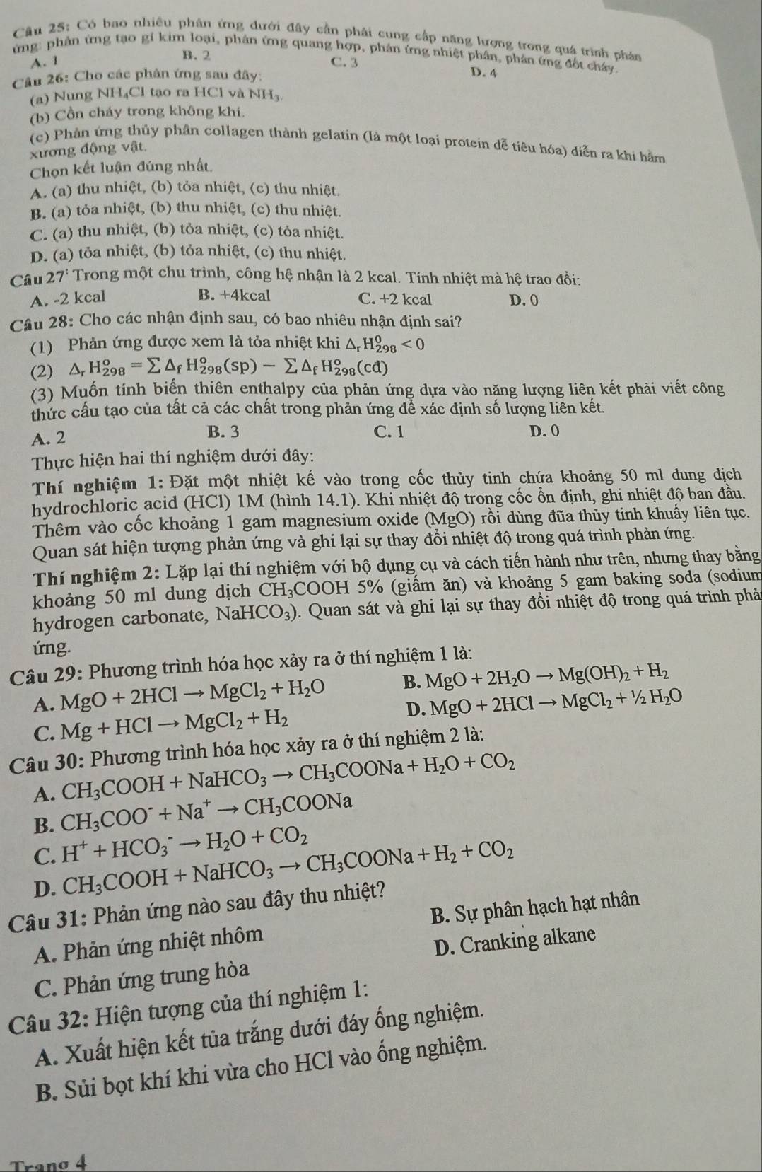 Có bao nhiều phân ứng đưới đây cần phải cung cấp năng lượng trong quá trình phản
ừng: phản ứng tạo gi kim loại, phân ứng quang hợp, phản ứng nhiệt phân, phân ứng đột chây
A. 1 B. 2
C. 3 D. 4
Cầu 26: Cho các phân ứng sau đây:
(a) Nung NH₄Cl tạo ra HCl và NH_3.
(b) Cồn cháy trong không khi.
(c) Phản ứng thủy phân collagen thành gelatin (là một loại protein dễ tiêu hóa) diễn ra khi hằm
xương động vật.
Chọn kết luận đúng nhất
A. (a) thu nhiệt, (b) tỏa nhiệt, (c) thu nhiệt.
B. (a) tỏa nhiệt, (b) thu nhiệt, (c) thu nhiệt.
C. (a) thu nhiệt, (b) tỏa nhiệt, (c) tỏa nhiệt.
D. (a) tỏa nhiệt, (b) tỏa nhiệt, (c) thu nhiệt.
Câu 27^: Trong một chu trình, công hệ nhận là 2 kcal. Tính nhiệt mà hệ trao đồi:
B. +4kcal
A. -2 kcal C. +2 kcal D. 0
Câu 28: Cho các nhận định sau, có bao nhiêu nhận định sai?
(1) Phản ứng được xem là tỏa nhiệt khi △ _rH_(298)^0<0</tex>
(2) △ _rH_(298)^o=sumlimits △ _fH_(298)^o(sp)-sumlimits △ _fH_(298)^o(cd)
(3) Muốn tính biến thiên enthalpy của phản ứng dựa vào nặng lượng liên kết phải viết công
thức cầu tạo của tất cả các chất trong phản ứng để xác định số lượng liên kết.
A. 2
B. 3 C. 1 D. 0
Thực hiện hai thí nghiệm dưới đây:
Thí nghiệm 1: Đặt một nhiệt kế vào trong cốc thủy tinh chứa khoảng 50 ml dung dịch
hydrochloric acid (HCl) 1M (hình 14.1). Khi nhiệt độ trong cốc ổn định, ghi nhiệt độ ban đầu.
Thêm vào cốc khoảng 1 gam magnesium oxide (MgO) rồi dùng đũa thủy tinh khuấy liên tục.
Quan sát hiện tượng phản ứng và ghi lại sự thay đổi nhiệt độ trong quá trình phản ứng.
Thí nghiệm 2: Lặp lại thí nghiệm với bộ dụng cụ và cách tiến hành như trên, nhưng thay bằng
khoảng 50 ml dung dịch CH_3 COOH 5% (giầm ăn) và khoảng 5 gam baking soda (sodium
hydrogen carbonate, Na HCO_3) 0. Quan sát và ghi lại sự thay đổi nhiệt độ trong quá trình phả
ứng.
Câu 29: Phương trình hóa học xảy ra ở thí nghiệm 1 là:
A. MgO+2HClto MgCl_2+H_2O B. MgO+2H_2Oto Mg(OH)_2+H_2
C. Mg+HClto MgCl_2+H_2 D. MgO+2HClto MgCl_2+1/2H_2O
Câu 30: Phương trình hóa học xảy ra ở thí nghiệm 2 là:
CH_3COOH+NaHCO_3to CH_3COONa+H_2O+CO_2
A. CH_3COO^-+Na^+to CH_3COONa
B.
C. H^++HCO_3^(-to H_2)O+CO_2
D. CH_3COOH+NaHCO_3to CH_3COONa+H_2+CO_2
Câu 31: Phản ứng nào sau đây thu nhiệt?
A. Phản ứng nhiệt nhôm B. Sự phân hạch hạt nhân
C. Phản ứng trung hòa D. Cranking alkane
Câu 32: Hiện tượng của thí nghiệm 1:
A. Xuất hiện kết tủa trắng dưới đáy ổng nghiệm.
B. Sủi bọt khí khi vừa cho HCl vào ống nghiệm.
Tranø 4