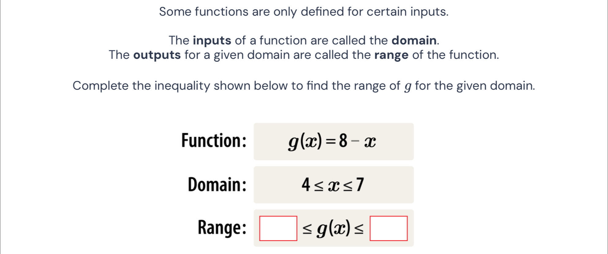 Some functions are only defined for certain inputs. 
The inputs of a function are called the domain. 
The outputs for a given domain are called the range of the function. 
Complete the inequality shown below to find the range of g for the given domain. 
Function: g(x)=8-x
Domain: 4≤ x≤ 7
Range: □ ≤ g(x)≤ □