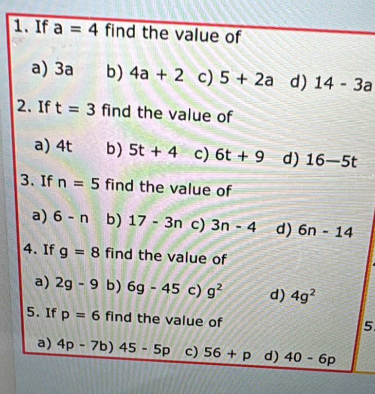 If a=4 find the value of
a) 3a b) 4a+2 c) 5+2a d) 14-3a
2. If t=3 find the value of
a) 4t b) 5t+4 c) 6t+9 d) 16-5t
3. If n=5 find the value of
a) 6-n b) 17-3n c) 3n-4 d) 6n-14
4. If g=8 find the value of
a) 2g-9 b) 6g-45 c) g^2 d) 4g^2
5. If p=6 find the value of
5
a) 4p-7b)45-5p c) 56+p d) 40-6p