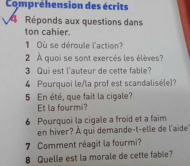 Compréhension des écrits 
4 Réponds aux questions dans 
ton cahier. 
1 Où se déroule l'action? 
2 À quoi se sont exercés les élèves? 
3 Qui est l'auteur de cette fable? 
4 Pourquoi le/la prof est scandalisé(e)? 
5 En été, que fait la cigale? 
Et la fourmi? 
6 Pourquoi la cigale a froid et a faim 
en hiver? À qui demande-t-elle de l'aide 
7 Comment réagit la fourmi? 
8 Quelle est la morale de cette fable?