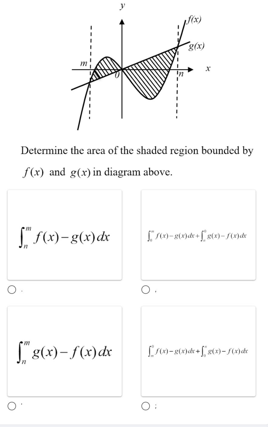 Determine the area of the shaded region bounded by
f(x) and g(x) in diagram above.
∈t _n^mf(x)-g(x)dx
∈t _0^mf(x)-g(x)dx+∈t _n^0g(x)-f(x)dx
1
∈t _n^mg(x)-f(x)dx
∈t _m^0f(x)-g(x)dx+∈t _0^ng(x)-f(x)dx;