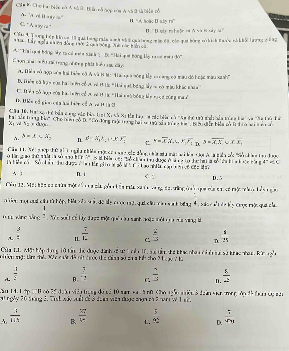 Câu 8, Cho hai biển cổ A và B. Biến cố hợp của A và B là biển cố
A. ''A và B xảy ra''
B. “A hoặc B xây ra”
C. “A xảy ra”
D. “B xây ra hoặc cá A và B xảy ra”
Câu 9, Trong hộp kín có 10 quá bóng màu xanh và 8 quả bóng màu đô, các quả bóng có kích thước và khối lượng giống
nhau, Lấy ngẫu nhiên đồng thời 2 quả bóng. Xét các biến cố:
A: “Hai quả bóng lấy ra có màu xanh”; B: “Hai quả bóng lấy ra có màu do''.
Chọn phát biểu sai trong những phát biểu sau đây:
A. Biến cố hợp của hai biến cố A và B là: “Hai quả bóng lấy ra cùng có màu đô hoặc màu xanh”
B. Biến cố hợp của hai biến cố A và B là: “Hai quả bóng lấy ra có màu khác nhau”
C. Biến cố hợp của hai biến cố A và B là: “Hai quả bóng lấy ra có cùng màu”
D. Biến cố giao của hai biến cố A và B là Ø
Câu 10. Hai xạ thủ bắn cung vào bia. Gọi X_1 và X_2 lần lượt là các biến cố "Xạ thủ thứ nhất bắn trúng bia" và "Xạ thủ thứ
hai bắn trúng bia". Cho biến cổ B: "Có đúng một trong hai xa thủ bản trúng bia". Biểu diễn biển cổ B thưo hai biển cố
X_1 và X_2 ta được
A. B=X_1∪ X_2
B. B=overline X_1X_2∩ X_1overline X_2
C. B=overline X_1X_2∪ X_1overline X_2 D. B=overline X_1X_2∪ X_1overline X_2
Câu 11. Xét phép thử giữo ngẫu nhiên một con xúc xắc đồng chất sáu mặt hai lần. Gọi A là biến cố: "Số chấm thu được
ở lần giao thứ nhất là số nhỏ hơn 3'' ', B là biến cố: "Số chấm thu được ở lần giáo thứ hai là số lớn hữn hoặc bằng 4''
là biến cố: "Số chẩm thu được ở hai lần giữo là số lẻ'. Có bao nhiêu cặp biến cố độc lập? và C
A. 0 B. l C. 2 D. 3
Câu 12. Một hộp có chứa một số quả cầu gồm bốn màu xanh, vàng, đỏ, trắng (mỗi quả cầu chi có một màu). Lấy ngẫu
nhiên một quả cầu từ hộp, biết xác suất để lấy được một quả cầu màu xanh bằng  1/4  , xác suất đề lấy được một quả cầu
màu vàng bằng  1/3 . Xác suất để lấy được một quả cầu xanh hoặc một quả cầu vàng là
A.  3/5   7/12   2/13   8/25 
B.
C.
D.
Câu 13. Một hộp đựng 10 tấm thẻ được đánh số từ 1 đến 10, hai tấm thẻ khác nhau đánh hai số khác nhau. Rút ngẫu
mhiên một tấm thẻ. Xác suất để rút được thẻ đánh số chia hết cho 2 hoặc 7 là
A.  3/5   7/12   2/13   8/25 
B.
C.
D.
Câu 14. Lớp 11B có 25 đoàn viên trong đó có 10 nam và 15 nữ. Cho ngẫu nhiên 3 đoàn viên trong lớp để tham dự hội
vại ngày 26 tháng 3. Tính xác suất để 3 đoàn viên được chọn có 2 nam và 1 nữ.
B.  27/95 
A.  3/115   9/92   7/920 
C.
D.