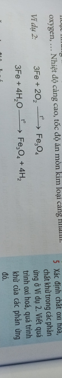 oxygen, ... Nhiệt độ càng cao, tốc độ ăn mòn kim loại cảng nhalllI. 5 Xác định chất oxỉ hóa, 
chất khử trong các phản 
Ví dụ 2:
3Fe+2O_2xrightarrow t°Fe_3O_4
ứng ở Ví dụ 2. Viết quá
3Fe+4H_2Oxrightarrow t°Fe_3O_4+4H_2 trình oxi hoá, quá trình 
khử của các phản ứng 
đó.