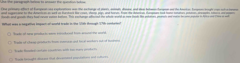 Use the paragraph below to answer the question below,
One primary effect of European sea explorations was the exchange of plants, animals, disease, and ideas between European and the Americas. Europeans brought crops such as bananas
and sugarcane to the Americas as well as livestock like cows, sheep, pigs, and horses. From the Americas, Europeans took home tomatoes, potatoes, pineapples, tobacco, and peppers;
foods and goods they had never eaten before. This exchange affected the whole world as new foods like potatoes, peanuts and maize became popular in Africa and China as well.
What was a negative impact of world trade in the 15th through 17th centuries?
Trade of new products were introduced from around the world.
Trade of cheap products from overseas put local workers out of business.
Trade flooded certain countries with too many products.
Trade brought disease that devastated populations and cultures.