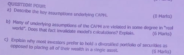 QUESTION FOUR 
a) Describe the key assumptions underlying CAPM. (8 Marks) 
b) Many of underlying assumptions of the CAPM are violated in some degree in “real 
world". Does that fact invalidate model's calculations? Explain. (6 Marks) 
c) Explain why most investors prefer to hold a diversified portfolio of securities as 
opposed to placing all of their wealth in a single asset. (6 Marks)