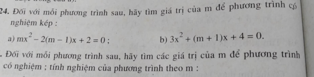 Đối với mỗi phương trình sau, hãy tìm giá trị của m để phương trình có 
nghiệm kép : 
a) mx^2-2(m-1)x+2=0; b) 3x^2+(m+1)x+4=0. 
. Đối với mỗi phương trình sau, hãy tìm các giá trị của m để phương trình 
có nghiệm ; tính nghiệm của phương trình theo m :