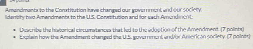 Amendments to the Constitution have changed our government and our society. 
Identify two Amendments to the U.S. Constitution and for each Amendment: 
Describe the historical circumstances that led to the adoption of the Amendment. (7 points) 
Explain how the Amendment changed the U.S. government and/or American society. (7 points)