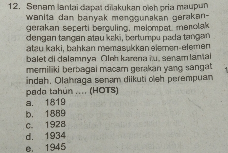 Senam lantai dapat dilakukan oleh pria maupun
wanita dan banyak menggunakan gerakan-
gerakan seperti berguling, melompat, menolak
dengan tangan atau kaki, bertumpu pada tangan
atau kaki, bahkan memasukkan elemen-elemen
balet di dalamnya. Oleh karena itu, senam lantai
memiliki berbagai macam gerakan yang sangat
indah. Olahraga senam diikuti oleh perempuan
pada tahun ... (HOTS)
a. 1819
b. 1889
c. 1928
d. 1934
e. 1945