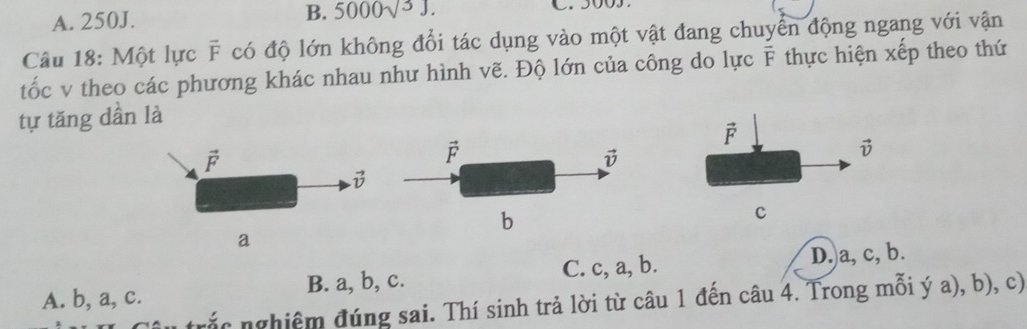 A. 250J. B. 5000sqrt(3)J.
Câu 18: Một lực F * có độ lớn không đổi tác dụng vào một vật đang chuyển động ngang với vận
tốc v theo các phương khác nhau như hình vẽ. Độ lớn của công do lực overline F thực hiện xếp theo thứ
tự tăng dần là
vector F
vector F
vector v
vector v
c
a
A. b, a, c. B. a, b, c. C. c, a, b. D. a, c, b.
trắ   nghiệm đúng sai. Thí sinh trả lời từ câu 1 đến câu 4. Trong mỗi ý a), b), c)