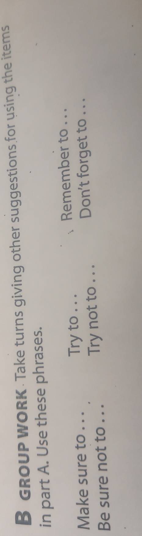 GROUP WORK. Take turns giving other suggestions for using the items 
in part A. Use these phrases. 
Remember to . . . 
Make sure to . . . 
Try to . . . 
Don't forget to . . . 
Be sure not to . . . Try not to . . .