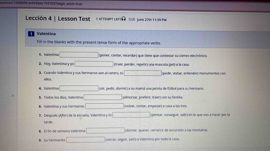 sections/1608809/activities/753765?begin_work=true
Lección 4 | Lesson Test 1 ATTEMPT LEFT¹ DUE June 27th 11:59 PM
1 Valentina
Fill in the blanks with the present tense form of the appropriate verbs.
1. Valentina (poner, contar, recordar) que tiene que contestar su correo electrónico.
2. Hoy, Valentina y yo (traer, perder, repetir) una mascota (pet) a la casa.
3. Cuando Valentina y sus hermanos van al centro, tú (pedir, visitar, entender) monumentos con
ellos.
4. Valentina (oír, pedir, dormir) a su mamá una pelota de fútbol para su hermano.
5. Todos los días, Valentina (almorzar, preferir, traer) con su familia.
6. Valentina y sus hermanos (volver, contar, empezar) a casa a las tres.
7. Después (After) de la escuela, Valentina y tú (pensar, conseguir, salir) en lo que van a hacer por la
tarde.
8. El fin de semana Valentina d= □ /□   (dormir, querer, cerrar) ir de excursión a las montañas.
9. Su hermanito (cerrar, seguir, salir) a Valentina por toda la casa.