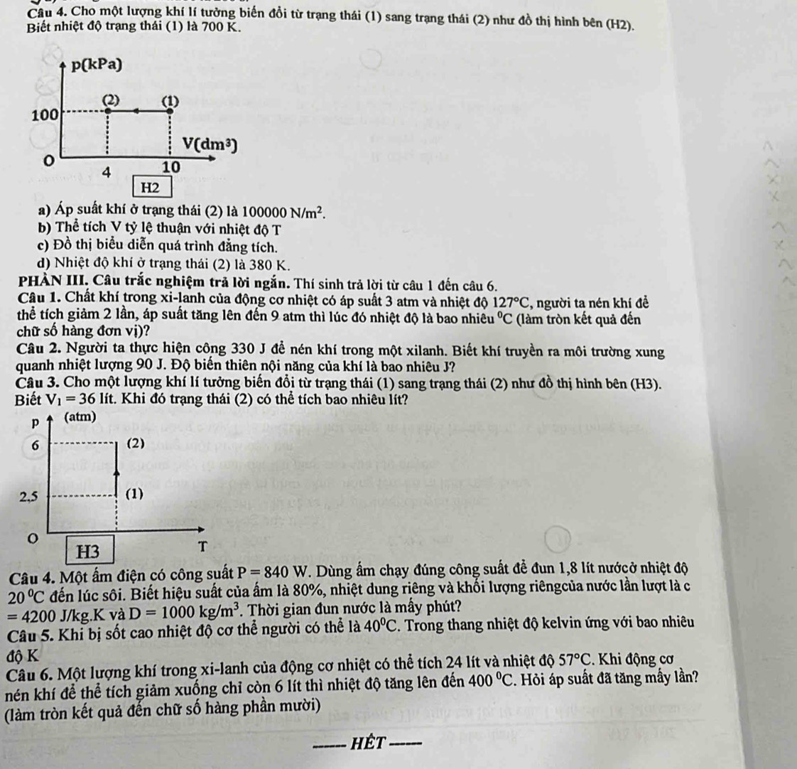 Cho một lượng khí lí tưởng biến đổi từ trạng thái (1) sang trạng thái (2) như đồ thị hình bên (H2).
Biết nhiệt độ trạng thái (1) là 700 K.
p(kPa)
(2) (1)
100
V(dm^3)
4 10
H2
a) Áp suất khí ở trạng thái (2) là 100000N/m^2.
b) Thể tích V tỷ lệ thuận với nhiệt độ T
c) Đồ thị biểu diễn quá trình đẳng tích.
d) Nhiệt độ khí ở trạng thái (2) là 380 K.
PHÀN III. Câu trắc nghiệm trả lời ngắn. Thí sinh trả lời từ câu 1 đến câu 6.
Câu 1. Chất khí trong xi-lanh của động cơ nhiệt có áp suất 3 atm và nhiệt độ 127°C , người ta nén khí đề
thể tích giảm 2 lần, áp suất tăng lên đến 9 atm thì lúc đó nhiệt độ là bao nhiêu°C (làm tròn kết quả đến
chữ số hàng đơn vị)?
Câu 2. Người ta thực hiện công 330 J để nén khí trong một xilanh. Biết khí truyền ra môi trường xung
quanh nhiệt lượng 90 J. Độ biến thiên nội năng của khí là bao nhiêu J?
Câu 3. Cho một lượng khí lí tưởng biến đổi từ trạng thái (1) sang trạng thái (2) như đồ thị hình bên (H3).
Biết V_1=36lit t. Khi đó trạng thái (2) có thể tích bao nhiêu lít?
p (atm)
6 (2)
2,5 (1)
o
H3
T
Câu 4. Một ấm điện có công suất P=840W. Dùng ấm chạy đúng công suất để đun 1,8 lít nướcở nhiệt độ
20°C dến lúc sôi. Biết hiệu suất của ẩm là 80%, nhiệt dung riêng và khối lượng riêngcủa nước lần lượt là c
=4200 J/l g.K ( và D=1000kg/m^3. Thời gian đun nước là mấy phút?
Câu 5. Khi bị sốt cao nhiệt độ cơ thể người có thể là 40^0C. Trong thang nhiệt độ kelvin ứng với bao nhiêu
độ K 57°C. Khi động cơ
Câu 6. Một lượng khí trong xi-lanh của động cơ nhiệt có thể tích 24 lít và nhiệt độ
nén khí để thể tích giảm xuống chỉ còn 6 lít thì nhiệt độ tăng lên đến 400°C. Hỏi áp suất đã tăng mấy lần?
(làm tròn kết quả đến chữ số hàng phần mười)
_hêt_