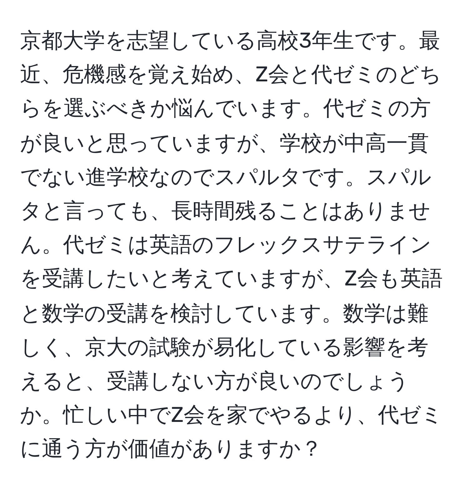 京都大学を志望している高校3年生です。最近、危機感を覚え始め、Z会と代ゼミのどちらを選ぶべきか悩んでいます。代ゼミの方が良いと思っていますが、学校が中高一貫でない進学校なのでスパルタです。スパルタと言っても、長時間残ることはありません。代ゼミは英語のフレックスサテラインを受講したいと考えていますが、Z会も英語と数学の受講を検討しています。数学は難しく、京大の試験が易化している影響を考えると、受講しない方が良いのでしょうか。忙しい中でZ会を家でやるより、代ゼミに通う方が価値がありますか？