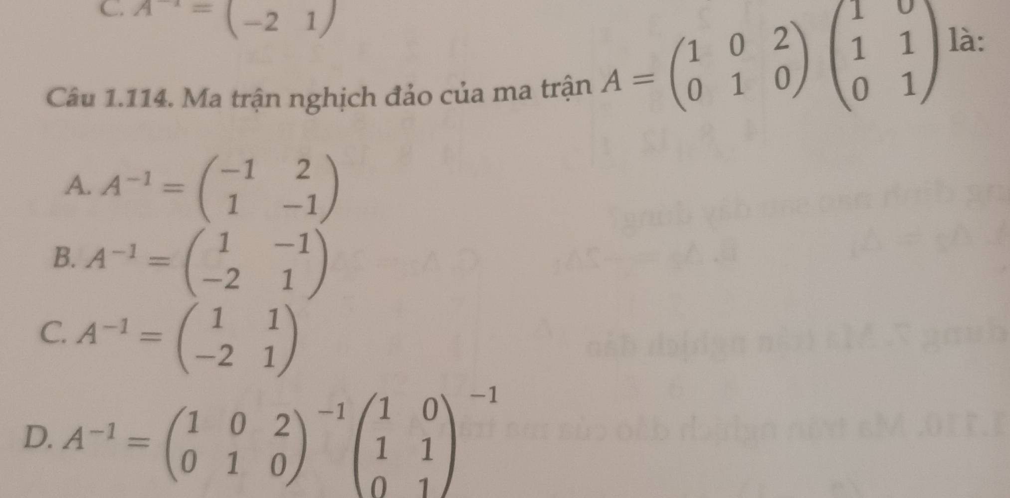 A^(-1)=(-21)
là:
Câu 1.114. Ma trận nghịch đảo của ma trận
A=beginpmatrix 1&0&2 0&1&0endpmatrix beginpmatrix 1&0 1&1 0&1endpmatrix
A. A^(-1)=beginpmatrix -1&2 1&-1endpmatrix
B. A^(-1)=beginpmatrix 1&-1 -2&1endpmatrix
C. A^(-1)=beginpmatrix 1&1 -2&1endpmatrix
D. A^(-1)=beginpmatrix 1&0&2 0&1&0end(pmatrix)^(-1)beginpmatrix 1&0 1&1 0&1end(pmatrix)^(-1)