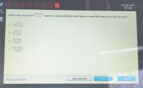 1 2 3 4 5 B TIVE RESB ING
57:31
Which rate can you set  30mies/1hour  equal to in order to find the time it takes to travel 900 miles at 30 miles per hour?
 7hours/900miles 
 7hours/30mles 
 30mles/7hours 
 900mles/7hours 
Mark this and return Save and Exit Submit