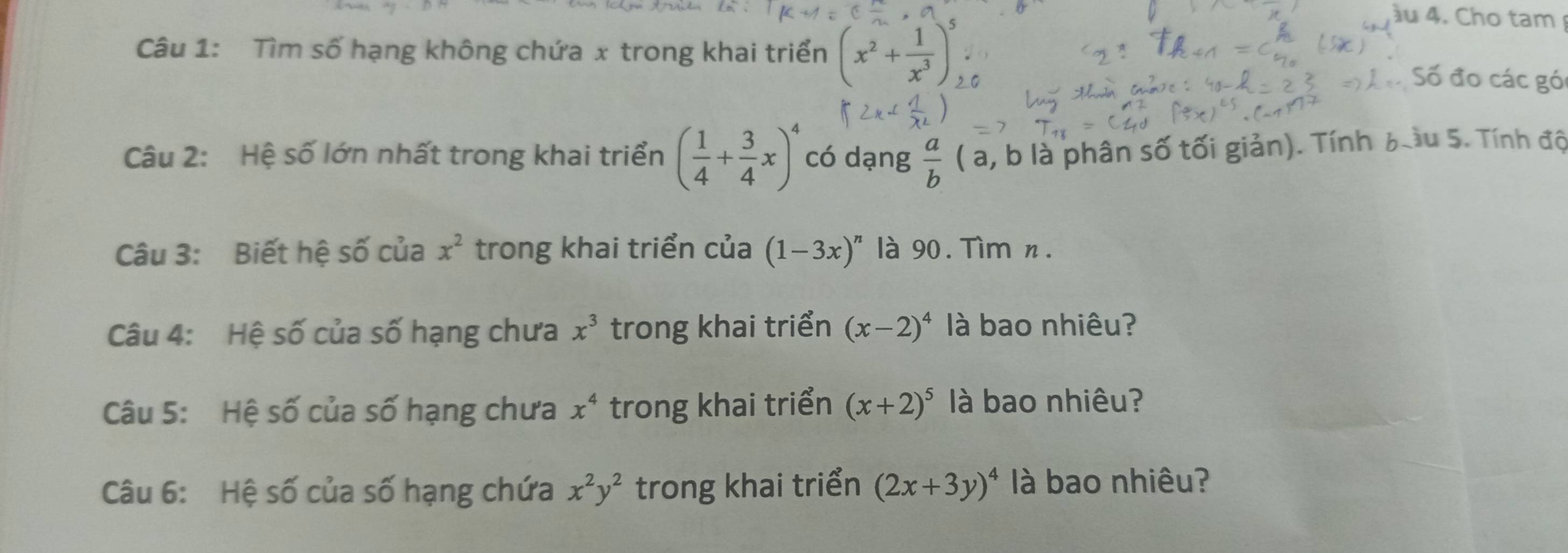 ầu 4. Cho tam 
Câu 1: Tìm số hạng không chứa x trong khai triển (x^2+ 1/x^3 )^5 Số đo các gó 
Câu 2: Hệ số lớn nhất trong khai triển ( 1/4 + 3/4 x)^4 có dạng  a/b  ( a, b là phân số tối giản). Tính b ầu 5. Tính độ 
Câu 3: Biết hệ số của x^2 trong khai triển của (1-3x)^n là 90. Tìm n. 
Câu 4: Hệ số của số hạng chưa x^3 trong khai triển (x-2)^4 là bao nhiêu? 
Câu 5: Hệ số của số hạng chưa x^4 trong khai triển (x+2)^5 là bao nhiêu? 
Câu 6: Hệ số của số hạng chứa x^2y^2 trong khai triển (2x+3y)^4 là bao nhiêu?