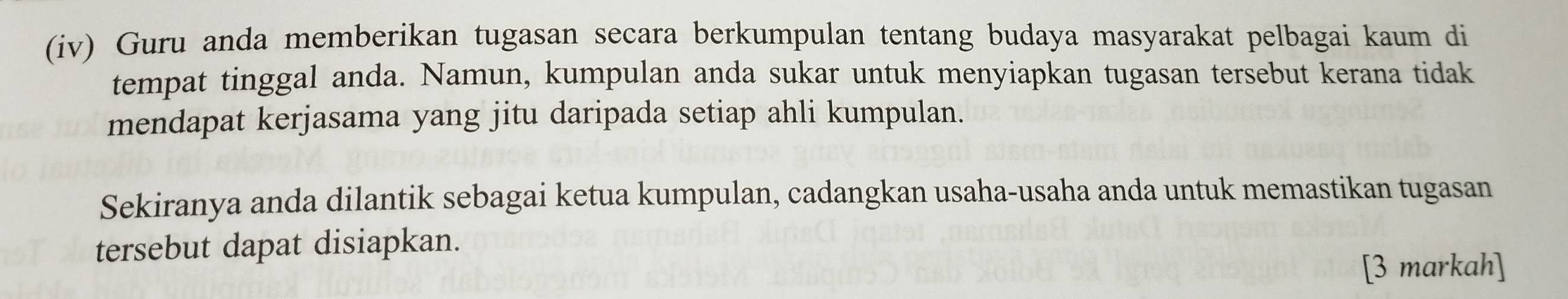 (iv) Guru anda memberikan tugasan secara berkumpulan tentang budaya masyarakat pelbagai kaum di 
tempat tinggal anda. Namun, kumpulan anda sukar untuk menyiapkan tugasan tersebut kerana tidak 
mendapat kerjasama yang jitu daripada setiap ahli kumpulan. 
Sekiranya anda dilantik sebagai ketua kumpulan, cadangkan usaha-usaha anda untuk memastikan tugasan 
tersebut dapat disiapkan. 
[3 markah]