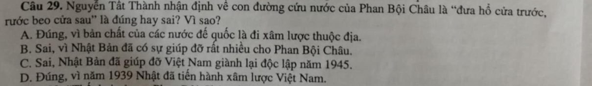 Nguyễn Tất Thành nhận định về con đường cứu nước của Phan Bội Châu là “đưa hổ cửa trước,
rước beo cửa sau'' là đúng hay sai? Vì sao?
A. Đúng, vì bản chất của các nước đế quốc là đi xâm lược thuộc địa.
B. Sai, vì Nhật Bản đã có sự giúp đỡ rất nhiều cho Phan Bội Châu.
C. Sai, Nhật Bản đã giúp đỡ Việt Nam giành lại độc lập năm 1945.
D. Đúng, vì năm 1939 Nhật đã tiến hành xâm lược Việt Nam.