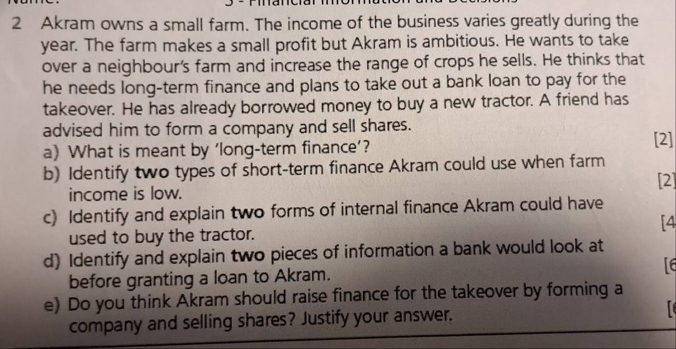 Akram owns a small farm. The income of the business varies greatly during the
year. The farm makes a small profit but Akram is ambitious. He wants to take 
over a neighbour's farm and increase the range of crops he sells. He thinks that 
he needs long-term finance and plans to take out a bank loan to pay for the 
takeover. He has already borrowed money to buy a new tractor. A friend has 
advised him to form a company and sell shares. 
a) What is meant by ‘long-term finance’? 
[2] 
b) Identify two types of short-term finance Akram could use when farm 
[2] 
income is low. 
c) Identify and explain two forms of internal finance Akram could have 
[4 
used to buy the tractor. 
d) Identify and explain two pieces of information a bank would look at 
before granting a loan to Akram. 
e) Do you think Akram should raise finance for the takeover by forming a 
company and selling shares? Justify your answer.