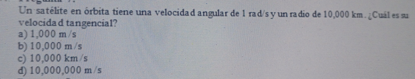 Un satélite en órbita tiene una velocidad angular de 1 rad/s y un radio de 10,000 km. ¿Cuál es su
velocidad tangencial?
a) 1,000 m /s
b) 10,000 m/s
c) 10,000 km /s
d) 10,000,000 m /s