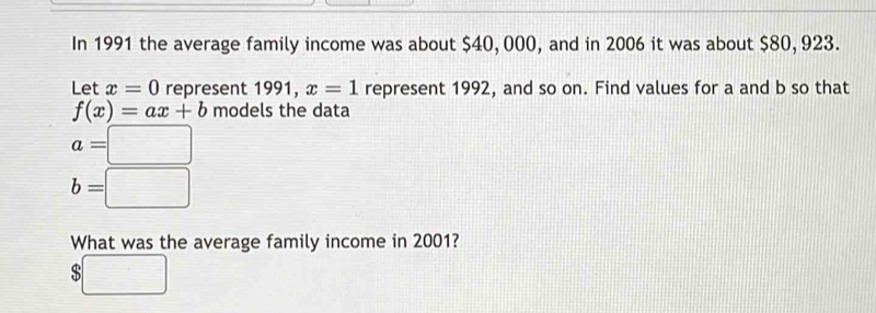 In 1991 the average family income was about $40, 000, and in 2006 it was about $80, 923. 
Let x=0 represent 1991, x=1 represent 1992, and so on. Find values for a and b so that
f(x)=ax+b models the data
a=□
b=□
What was the average family income in 2001?
$□