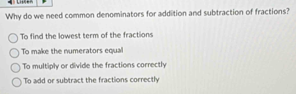 Listen
Why do we need common denominators for addition and subtraction of fractions?
To find the lowest term of the fractions
To make the numerators equal
To multiply or divide the fractions correctly
To add or subtract the fractions correctly