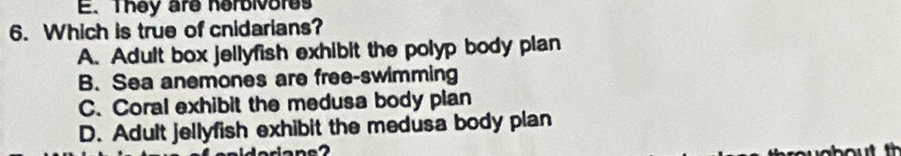 They are herbivores
6. Which is true of cnidarians?
A. Adult box jellyfish exhibit the polyp body plan
B. Sea anemones are free-swimming
C. Coral exhibit the medusa body plan
D. Adult jellyfish exhibit the medusa body plan