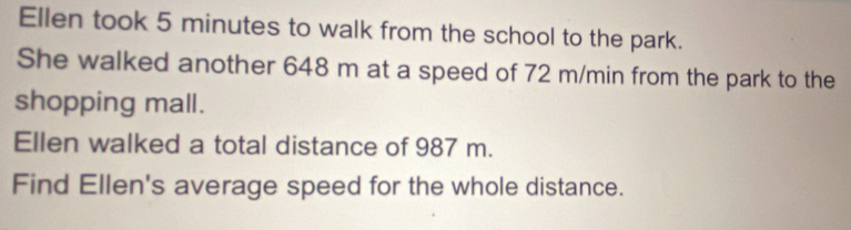 Ellen took 5 minutes to walk from the school to the park. 
She walked another 648 m at a speed of 72 m/min from the park to the 
shopping mall. 
Ellen walked a total distance of 987 m. 
Find Ellen's average speed for the whole distance.