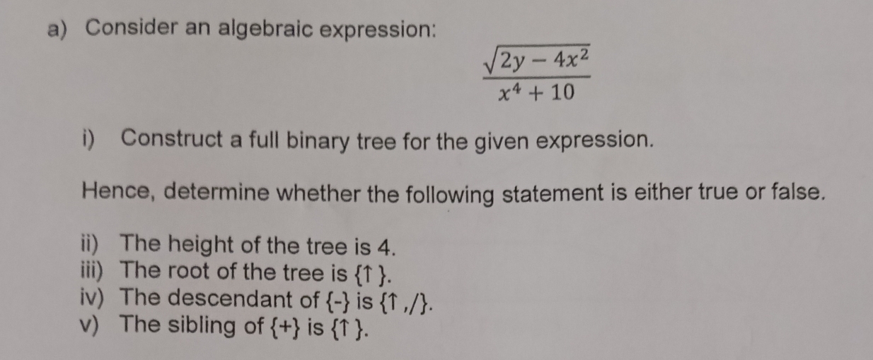 Consider an algebraic expression:
 (sqrt(2y-4x^2))/x^4+10 
i) Construct a full binary tree for the given expression. 
Hence, determine whether the following statement is either true or false. 
ii) The height of the tree is 4. 
iii) The root of the tree is  T. 
iv) The descendant of  - is  uparrow ,/. 
v) The sibling of  + is  uparrow .