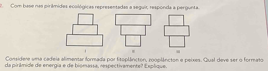 Com base nas pirâmides ecológicas representadas a seguir, responda a pergunta. 
Considere uma cadeia alimentar formada por fitoplâncton, zooplâncton e peixes. Qual deve ser o formato 
da pirâmide de energia e de biomassa, respectivamente? Explique.