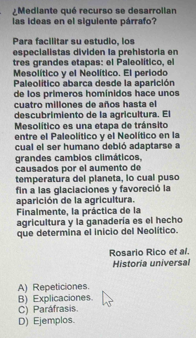 ¿Mediante qué recurso se desarrollan
las ideas en el siguiente párrafo?
Para facilitar su estudio, los
especialistas dividen la prehistoria en
tres grandes etapas: el Paleolítico, el
Mesolítico y el Neolítico. El periodo
Paleolítico abarca desde la aparición
de los primeros homínidos hace unos
cuatro millones de años hasta el
descubrimiento de la agricultura. El
Mesolítico es una etapa de tránsito
entre el Paleolítico y el Neolítico en la
cual el ser humano debió adaptarse a
grandes cambios climáticos,
causados por el aumento de
temperatura del planeta, lo cual puso
fin a las glaciaciones y favoreció la
aparición de la agricultura.
Finalmente, la práctica de la
agricultura y la ganadería es el hecho
que determina el inicio del Neolítico.
Rosario Rico et al.
Historia universal
A) Repeticiones.
B) Explicaciones.
C) Paráfrasis.
D) Ejemplos.