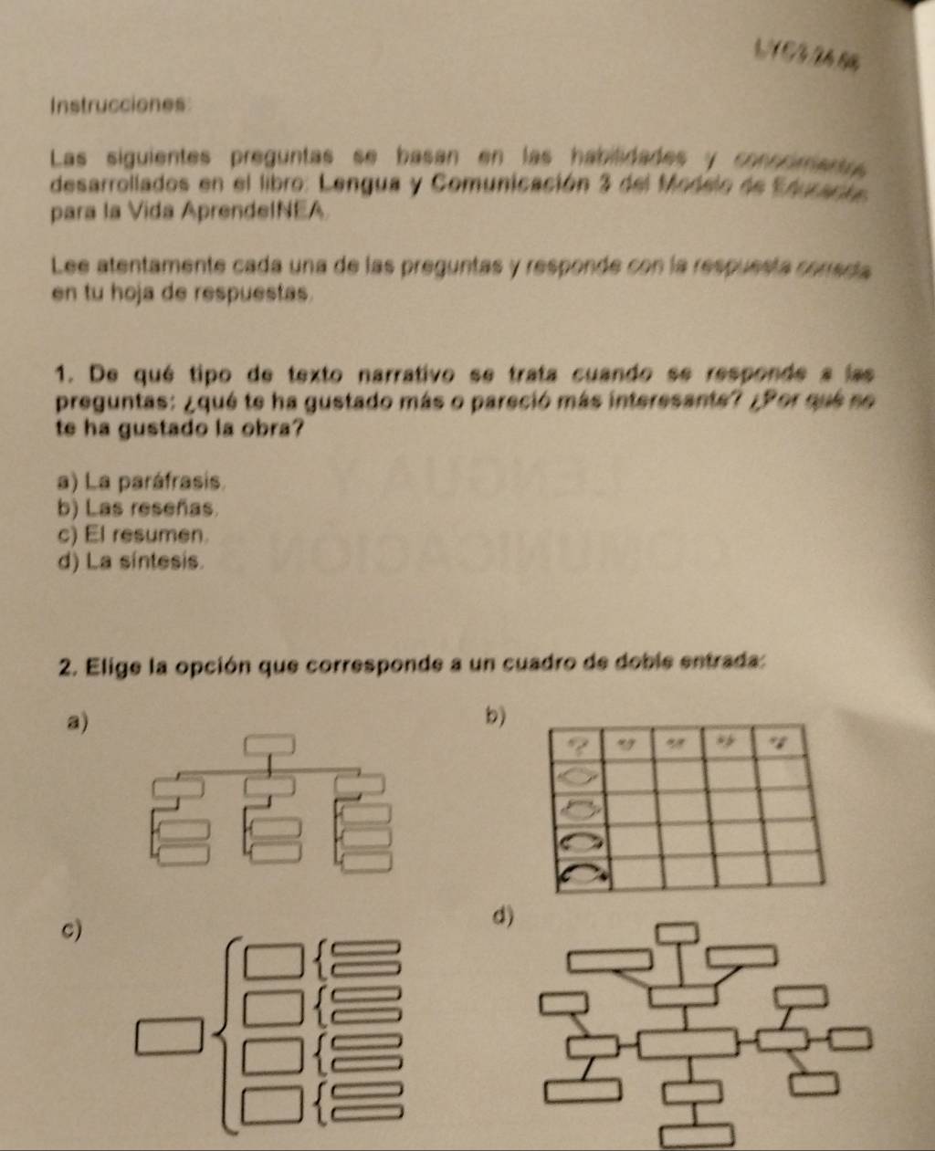 Instrucciones
Las siguientes preguntas se basan en las habiidades y conncimentrs
desarrollados en el libro: Lengua y Comunicación 3 del Modelo de Edurarta
para la Vida AprendeINEA
Lee atentamente cada una de las preguntas y responde con la respuesta cenadta
en tu hoja de respuestas.
1. De qué tipo de texto narrativo se trata cuando se responde a las
preguntas: ¿qué te ha gustado más o pareció más interesante? ¿Por que so
te ha gustado la obra?
a) La paráfrasis.
b) Las reseñas.
c) El resumen.
d) La síntesis.
2. Elige la opción que corresponde a un cuadro de doble entrada:
a)
b)
c)
d)