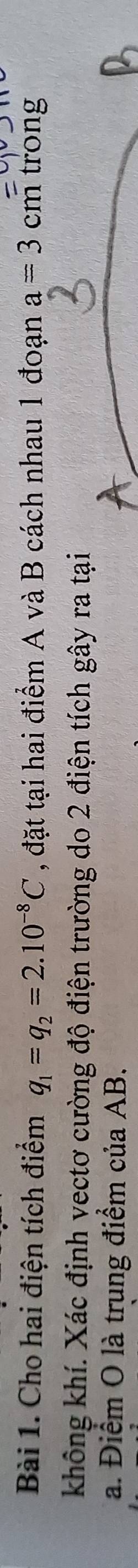 Cho hai điện tích điểm q_1=q_2=2.10^(-8)C , đặt tại hai điểm A và B cách nhau 1 đoạn a=3 cm trong 
không khí. Xác định vectơ cường độ điện trường do 2 điện tích gây ra tại
a. Điểm O là trung điểm của AB.