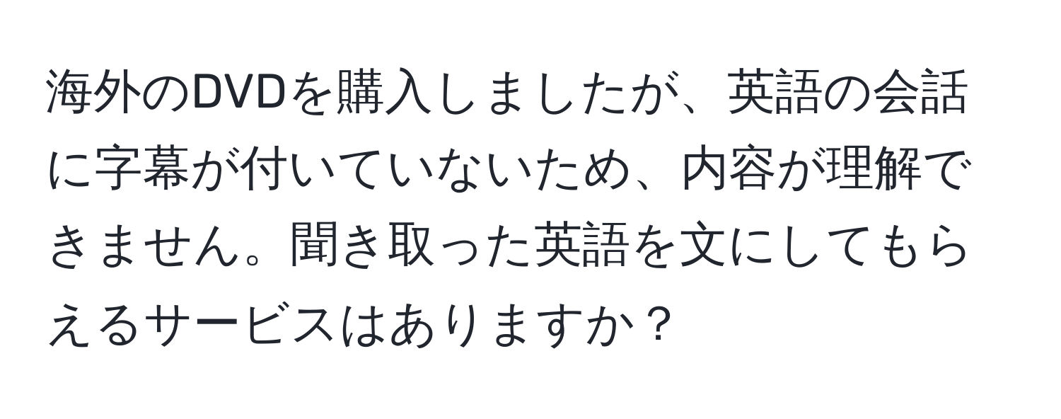 海外のDVDを購入しましたが、英語の会話に字幕が付いていないため、内容が理解できません。聞き取った英語を文にしてもらえるサービスはありますか？