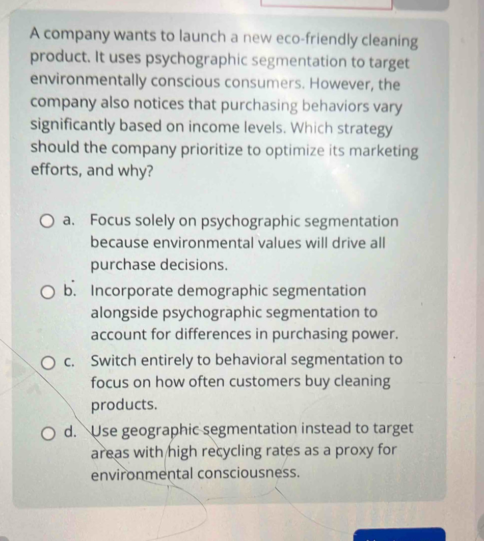 A company wants to launch a new eco-friendly cleaning
product. It uses psychographic segmentation to target
environmentally conscious consumers. However, the
company also notices that purchasing behaviors vary
significantly based on income levels. Which strategy
should the company prioritize to optimize its marketing
efforts, and why?
a. Focus solely on psychographic segmentation
because environmental values will drive all
purchase decisions.
b. Incorporate demographic segmentation
alongside psychographic segmentation to
account for differences in purchasing power.
c. Switch entirely to behavioral segmentation to
focus on how often customers buy cleaning
products.
d. Use geographic segmentation instead to target
areas with high recycling rates as a proxy for
environmental consciousness.