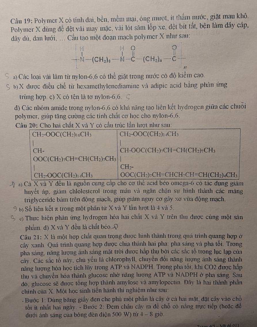 Polymer X có tính dai, bền, mềm mại, óng mượt, ít thấm nước, giặt mau khô.
Polymer X dùng để đệt vải may mặc, vải lót săm lốp xe, đệt bít tất, bện làm dây cáp,
dây dù, dan lưới, ... Cầu tạo một đoạn mạch polymer X như sau:
beginbmatrix H&_1 1&-(CH_2)_6&H-C-(CH_2)_3·s &Cendbmatrix
a) Các loại vài làm từ nylon-6,6 có thể giặt trong nước có độ kiểm cao.
b)X được điều chế từ hexamethylenediamine và adipic acid bằng phản ứng
trùng hợp. c) X có tên là tơ nylon-6,6.
d) Các nhóm amide trong nylon-6,6 có khả năng tạo liên kết hydrogen giữa các chuỗi
polymer, giúp tăng cường các tính chất cơ học cho nylon-6,6.
Câu 20: Cho hai chất X và Y có cấu trúc lần lượt như sau:
à) Cả X và Y đều là nguồn cung cấp cho cơ thể acid béo omega-6 có tác dụng giảm
huyết áp, giảm chlolesterol trong máu và ngăn chặn sự hình thành các mảng
triglyceride bám trên động mạch, giúp giảm nguy cơ gây xơ vữa động mạch.
b) Số liên kết π trong một phân tử X và Y lần lượt là 4 và 5.
) Thực hiện phản ứng hydrogen hóa hai chất X và Y trên thu được cùng một sản
phẩm. d) X và Y đều là chất béo. Q
Câu 21: X là một hợp chất quan trọng được hình thành trong quá trình quang hợp ở
cây xanh. Quá trình quang hợp được chia thành hai pha: pha sáng và pha tối. Trong
pha sáng, năng lượng ánh sáng mặt trời được hấp thụ bởi các sắc tố trong lục lạp của
cây. Các sắc tố này, chủ yếu là chlorophyll, chuyển đổi năng lượng ánh sáng thành
năng lượng hóa học tích lũy trong ATP và NADPH. Trong pha tối, khí CO2 được hấp
thụ và chuyển hóa thành glucose nhờ năng lượng ATP và NADPH ở pha sáng. Sau
đó, glucose sẽ được tổng hợp thành amylose và amylopectin. Đây là hai thành phần
chính của X. Một học sinh tiến hành thí nghiệm như sau:
-  Bước 1: Dùng băng giấy đen che phủ một phần lá cây ở cả hai mặt, đặt cây vào chỗ
tối ít nhất hai ngày. - Bước 2: Đem chậu cây ra để chỗ có nắng trực tiếp (hoặc để
đưới ánh sáng của bóng đèn điện 500 W) từ 4 - 8 giờ.
1    d 5 n Mã đề 0 1 1