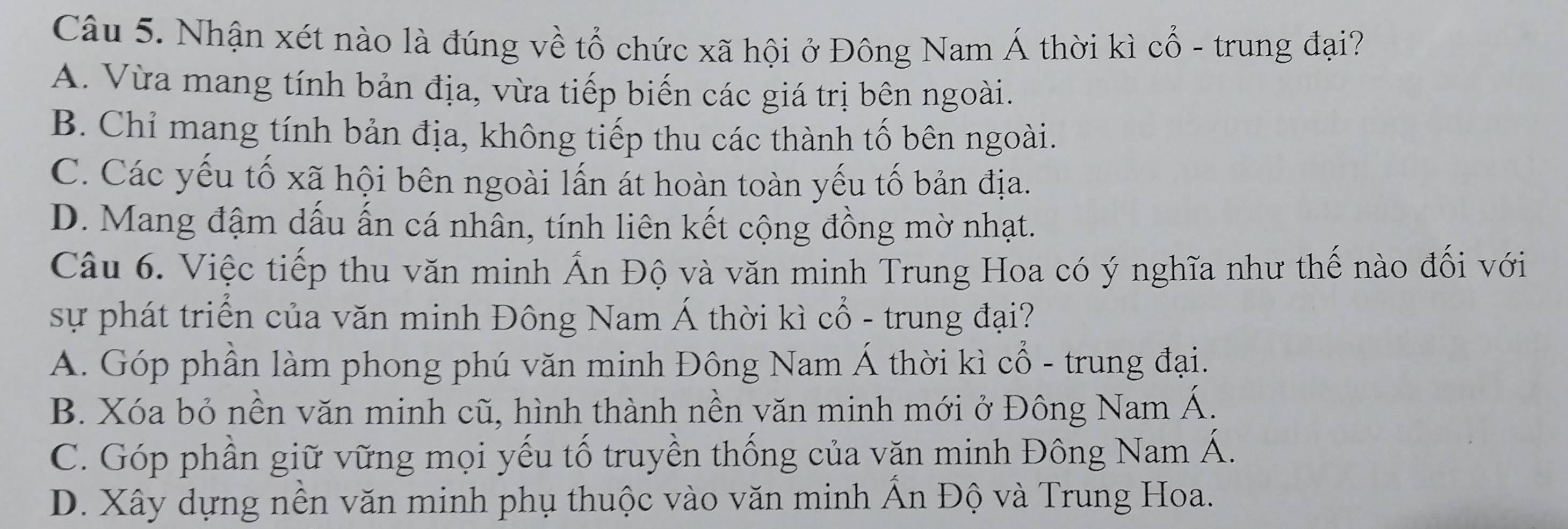 Nhận xét nào là đúng về tổ chức xã hội ở Đông Nam Á thời kì cổ - trung đại?
A. Vừa mang tính bản địa, vừa tiếp biến các giá trị bên ngoài.
B. Chỉ mang tính bản địa, không tiếp thu các thành tố bên ngoài.
C. Các yếu tố xã hội bên ngoài lấn át hoàn toàn yếu tố bản địa.
D. Mang đậm dấu ấn cá nhân, tính liên kết cộng đồng mờ nhạt.
Câu 6. Việc tiếp thu văn minh Ấn Độ và văn minh Trung Hoa có ý nghĩa như thế nào đối với
sự phát triển của văn minh Đông Nam Á thời kì cổ - trung đại?
A. Góp phần làm phong phú văn minh Đông Nam Á thời kì cổ - trung đại.
B. Xóa bỏ nền văn minh cũ, hình thành nền văn minh mới ở Đông Nam Á.
C. Góp phần giữ vững mọi yếu tố truyền thống của văn minh Đông Nam Á.
D. Xây dựng nền văn minh phụ thuộc vào văn minh Ấn Độ và Trung Hoa.