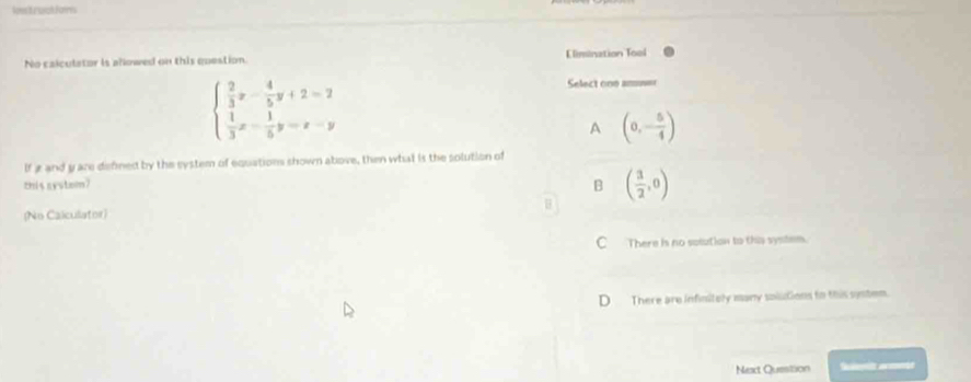 lown't rachfors
No calculator is allowed on this question. Elimination Tool
beginarrayl  2/3 x- 4/5 y+2=2  1/3 x- 1/5 y=x-yendarray.
Select one amne=
A (0,- 5/4 )
If g and yare defined by the system of equations shown above, then what is the solution of
zhis systom? B
(No Calculator) H ( 3/2 ,0)
C There is no soiution to this system.
D There are infinitely many soilctions to this system.
Next Question S armen