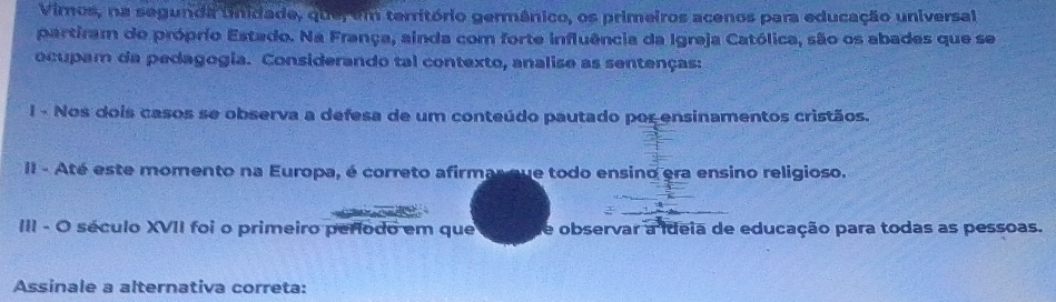 Viros, na segunda unidade, que, em território germânico, os primeiros acenos para educação universal 
partiram do próprio Estado. Na França, ainda com forte influência da Igreja Católica, são os abades que se 
ocupam da pedagogia. Considerando tal contexto, analise as sentenças: 
I - Nos dois casos se observa a defesa de um conteúdo pautado por ensinamentos cristãos. 
II - Até este momento na Europa, é correto afirmarque todo ensino era ensino religioso. 
III - O século XVII foi o primeiro período em que de observar a ideia de educação para todas as pessoas. 
Assinale a alternativa correta: